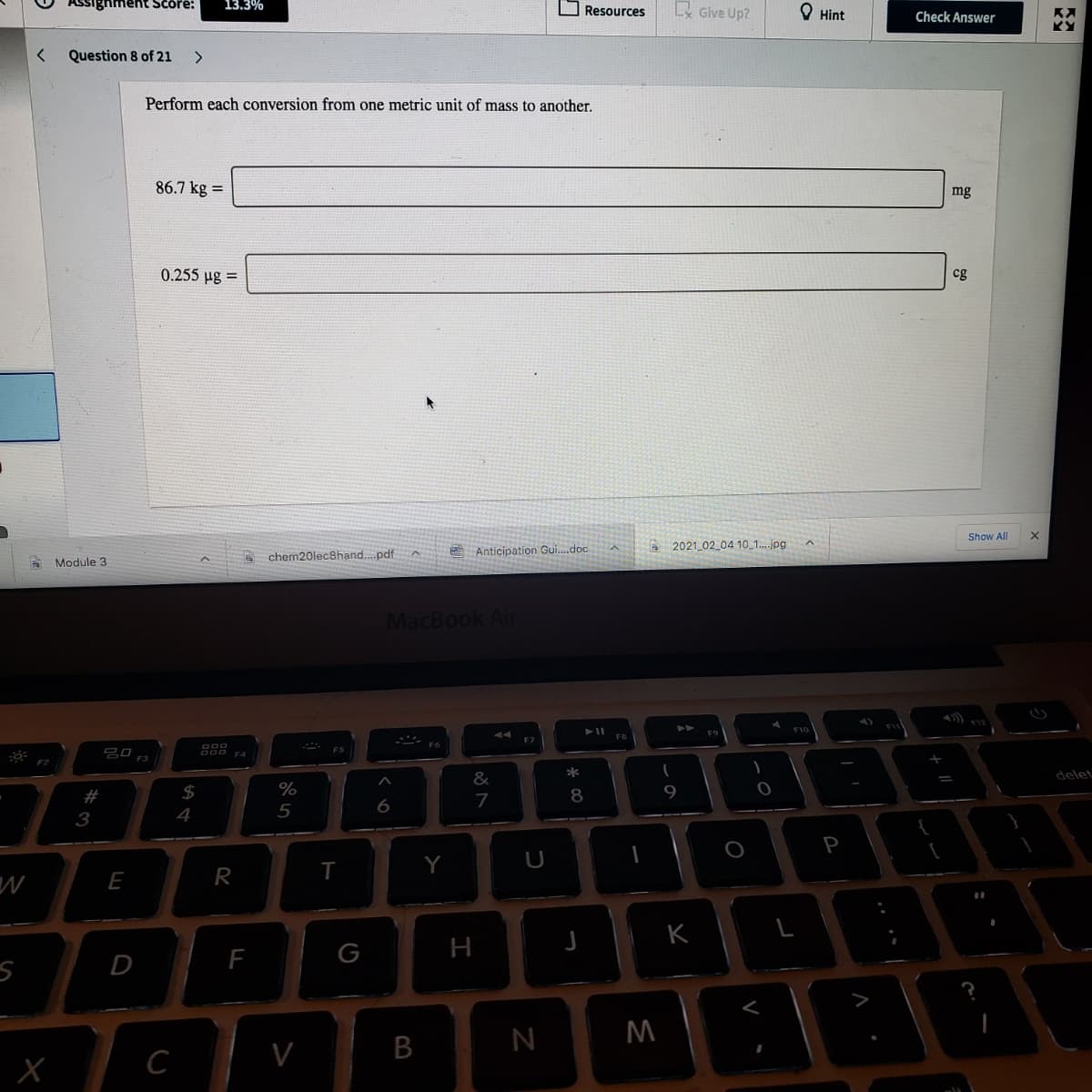 signment Score:
13.3%
O Resources
L Give Up?
O Hint
Check Answer
Question 8 of 21
Perform each conversion from one metric unit of mass to another.
86.7 kg =
mg
0.255 µg =
cg
Show All
2021 02_04 10_1..jpg
Anticipation Gui.doc
chem20lec8hand. pdf
Module 3
MacBook Air
F9
FB
吕口
*
delet
#
$
8
9
7
3
4
5
P
W
E
R
T
K
F
G
H
D
M
V
