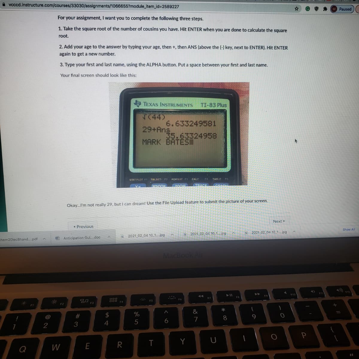 A vcccd.instructure.com/courses/33030/assignments/1066655?module_item_id%3D2589227
Paused
For your assignment, I want you to complete the following three steps.
1. Take the square root of the number of cousins you have. Hit ENTER when you are done to calculate the square
root.
2. Add your age to the answer by typing your age, then +, then ANS (above the (-) key, next to ENTER). Hit ENTER
again to get a new number.
3. Type your first and last name, using the ALPHA button. Put a space between your first and last name.
Your final screen should look like this:
A TEXAS INSTRUMENTS
TI-83 Plus
T744)
6.633249581
29+Ang
35.63324958
MARK BATESI
STAT PLOT F1 TBLSET. 7
FORMAT F1
.CALC
TABLE
TRACE
WINDOW
Okay.I'm not really 29, but I can dream! Use the File Upload feature to submit the picture of your screen.
Next
* Previous
Show All
a 2021 02 04 10 1.jpg
2021 02 04 10_1...jpg
2021 02 04 10_1..jpg
chem20lec8hand...pdf
Anticipation Gui.doc
MacBook Air
F7
F5
F3
F2
F1
*
#
2$
%
9
@
7
8
3
4
5
Y
W
E
R
Q
