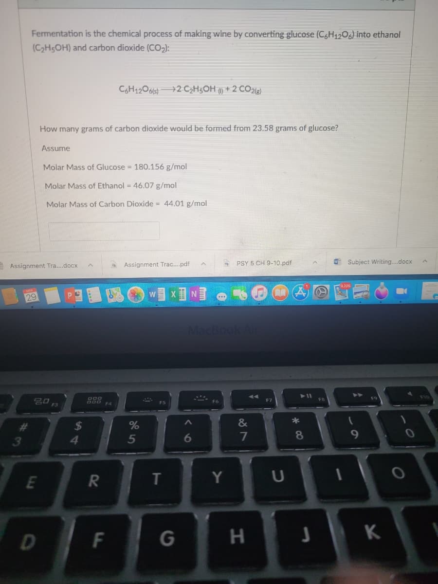 Fermentation is the chemical process of making wine by converting glucose (C6H1206) into ethanol
(C2H5OH) and carbon dioxide (CO,):
CGH120619)2 CH5OH () + 2 CO2ig)
How many grams of carbon dioxide would be formed from 23.58 grams of glucose?
Assume
Molar Mass of Glucose = 180.156 g/mol
Molar Mass of Ethanol = 46.07 g/mol
Molar Mass of Carbon Dioxide = 44.01 g/mol
A Assignment Tra...docx
Assignment Trac...pdf
PSY 5 CH 9-10.pdf
Subject Writing...docx
W
29
MacBook An
F9
F10
F5
F3
#3
24
&
*
41
5
6.
9
T.
Y
D
G
* CO
RI
F.
