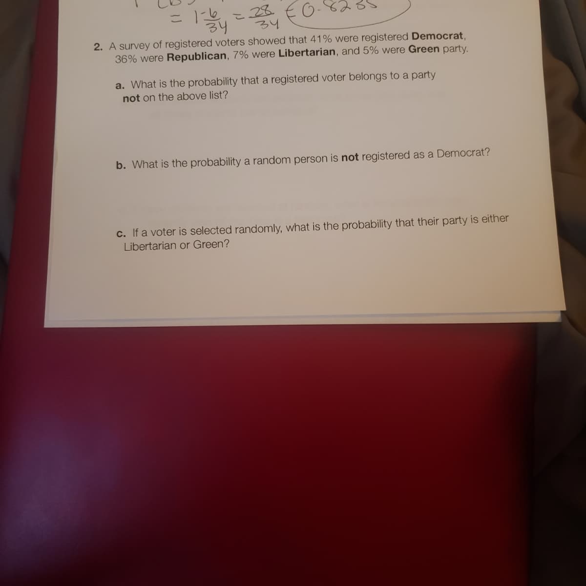 こ こ28 E O-
34
2. A survey of registered voters showed that 41% were registered Democrat,
36% were Republican, 7% were Libertarian, and 5% were Green party.
a. What is the probability that a registered voter belongs to a party
not on the above list?
b. What is the probability a random person is not registered as a Democrat?
c. If a voter is selected randomly, what
the probability that their party is either
Libertarian or Green?
