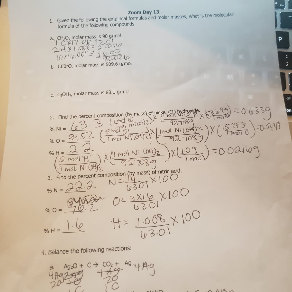 Zoom Day 13
1. Given the following the empirical formulas and molar masses, what is the molecular
formula of the following compounds.
a. CH2O, molar mass is 90 g/mol
2HX1.008 = T.016
P
10X16,00+
16.00
20.026
b. CFBRO, molar mass is 509.6 g/mol
C. C2OH4, molar mass is 88.1 g/mol
alt
2. Find the percent composition (by mass) of nickel kyE 581695)
63.3 ( Imol n
こ0639
jon
927089
% Ni =
% O =
I5.999
i mol Ni cOH)
92.7089
2.2
12 morH mol xl109
mol Ni COH2
% H =
Ni COH)2
I mo
3. Find the percent composition (by mass) of nitric acid.
Nこ.
6301X100
○こ3XI2 X100
22.2
% N =
% O =
63.01
H= 1008.X10O
6301
% H =
4. Balance the following reactions:
a.
Ag20 + C→ CO2 + Ag,
