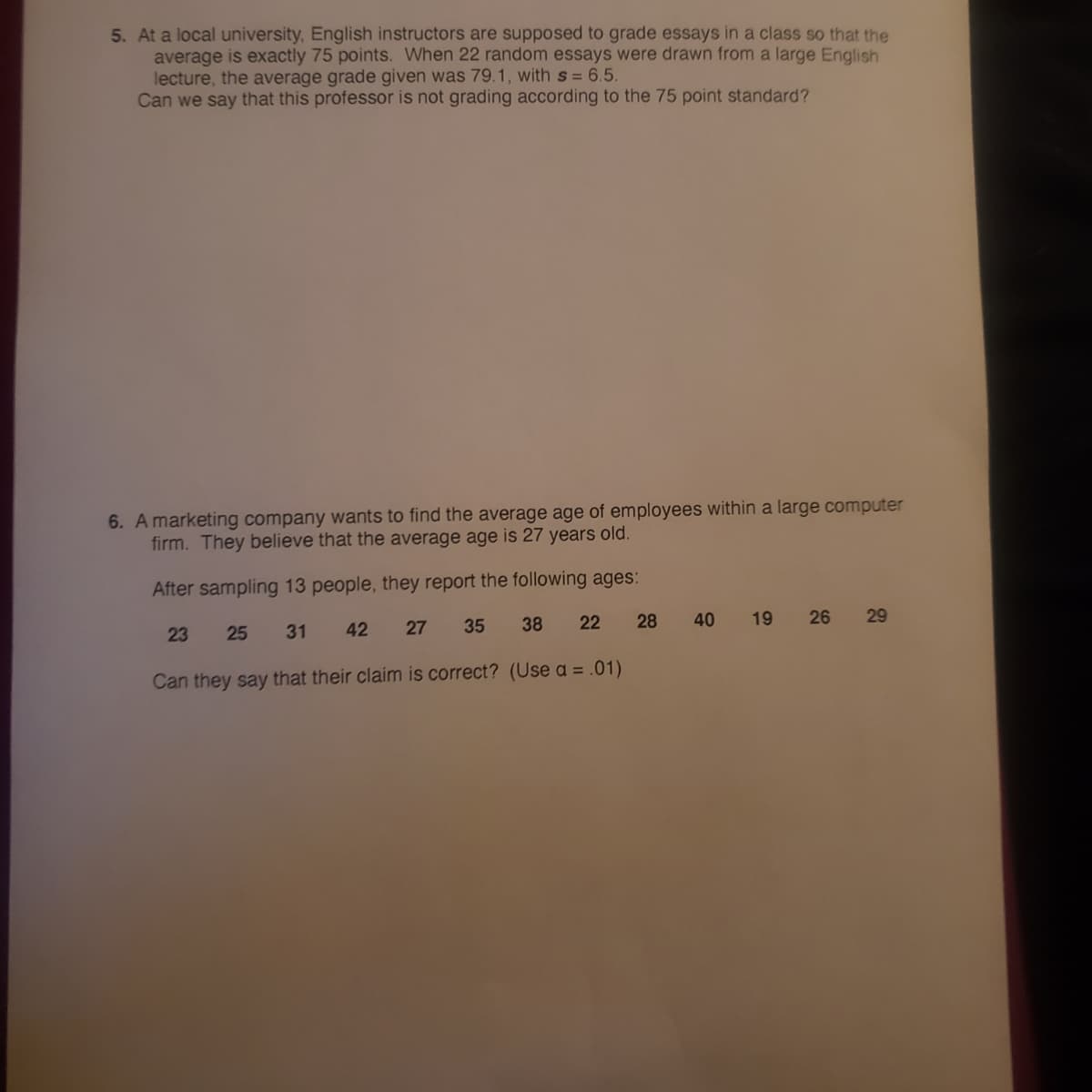 5. At a local university, English instructors are supposed to grade essays in a class so that the
average is exactly 75 points. When 22 random essays were drawn from a large English
lecture, the average grade given was 79.1, with s = 6.5.
Can we say that this professor is not grading according to the 75 point standard?
6. A marketing company wants to find the average age of employees within a large computer
firm. They believe that the average age is 27 years old.
After sampling 13 people, they report the following ages:
23
25
31
42
27
35
38
22
28
40
19
26
29
Can they say that their claim is correct? (Use a = .01)
