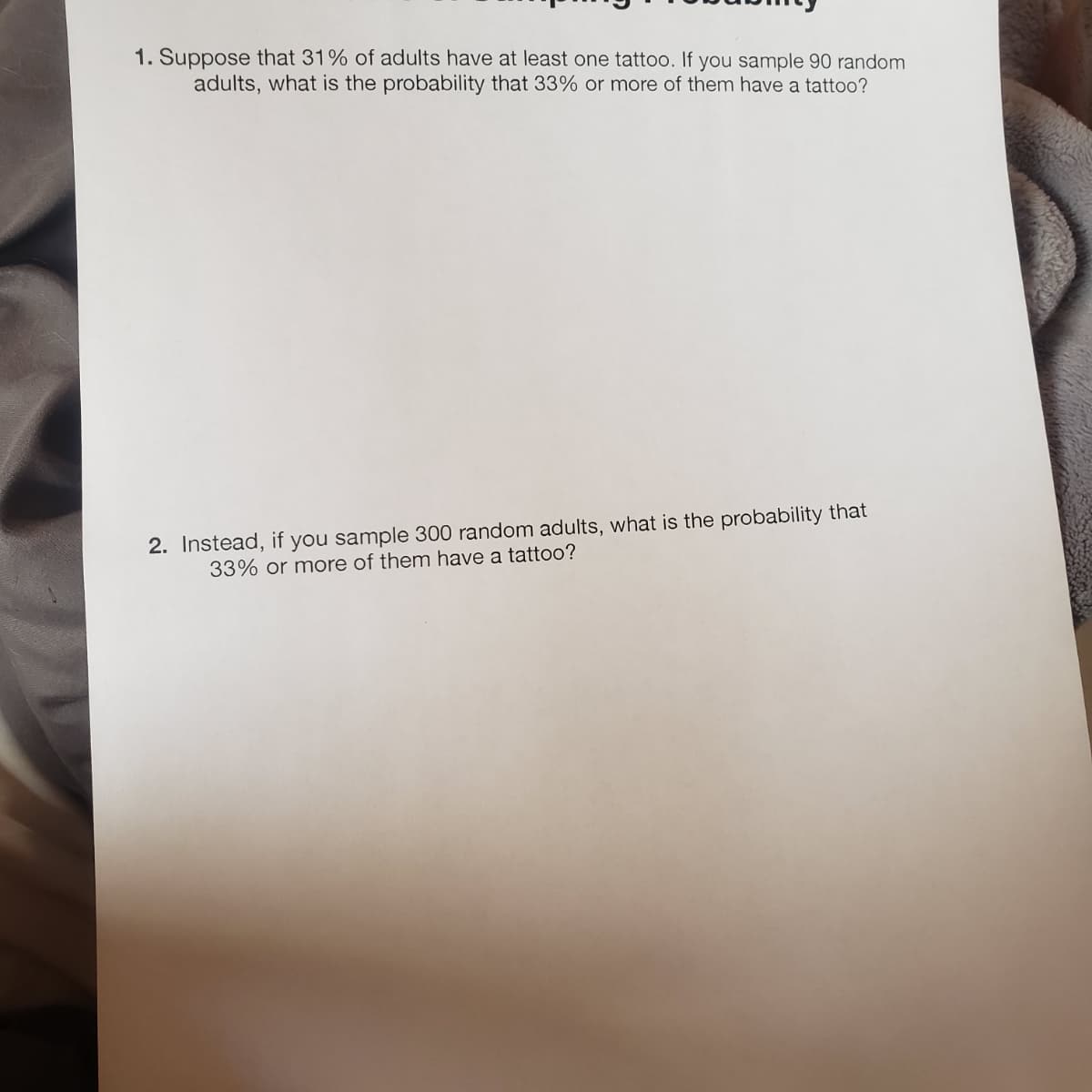 1. Suppose that 31% of adults have at least one tattoo. If you sample 90 random
adults, what is the probability that 33% or more of them have a tattoo?
2. Instead, if you sample 300 random adults, what is the probability that
33% or more of them have a tattoo?
