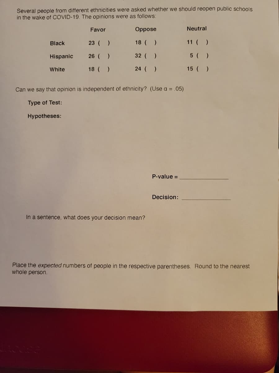 Several people from different ethnicities were asked whether we should reopen public schools
in the wake of COVID-19. The opinions were as follows:
Favor
Oppose
Neutral
Black
23 ( )
18 ( )
11 ( )
Hispanic
26 ( )
32 ( )
5 ( )
White
18 ( )
24 ( )
15 ( )
Can we say that opinion is independent of ethnicity? (Use a = .05)
Type of Test:
Hypotheses:
P-value =
Decision:
In a sentence, what does your decision mean?
Place the expected numbers of people in the respective parentheses. Round to the nearest
whole person.
EGO
