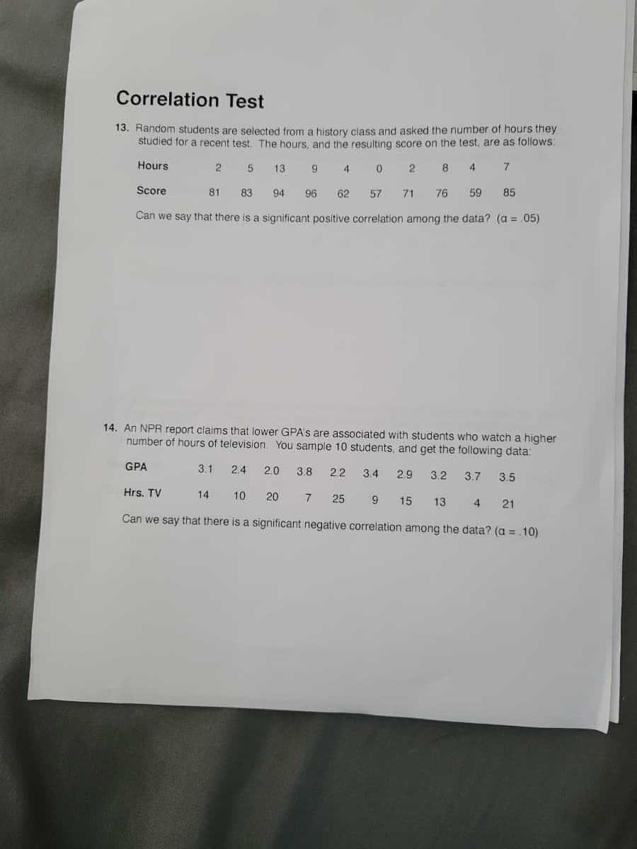 Correlation Test
13. Random students are selected from a history class and asked the number of hours they
studied for a recent test. The hours, and the resulting score on the test, are as follows:
Hours
13
2
8
4
Score
81
83
94
96
62
57
71
76
59
85
Can we say that there is a significant positive correlation among the data? (a = .05)
14. An NPR report claims that lower GPA's are associated with students who watch a higher
number of hours of television. You sample 10 students, and get the following data:
GPA
3.1
2.4
2.0
3.8
2.2
3.4
2.9
3.2
3.7
3.5
Hrs. TV
14
10
20
7
25
15
13
4.
21
Can we say that there is a significant negative correlation among the data? (a = .10)
