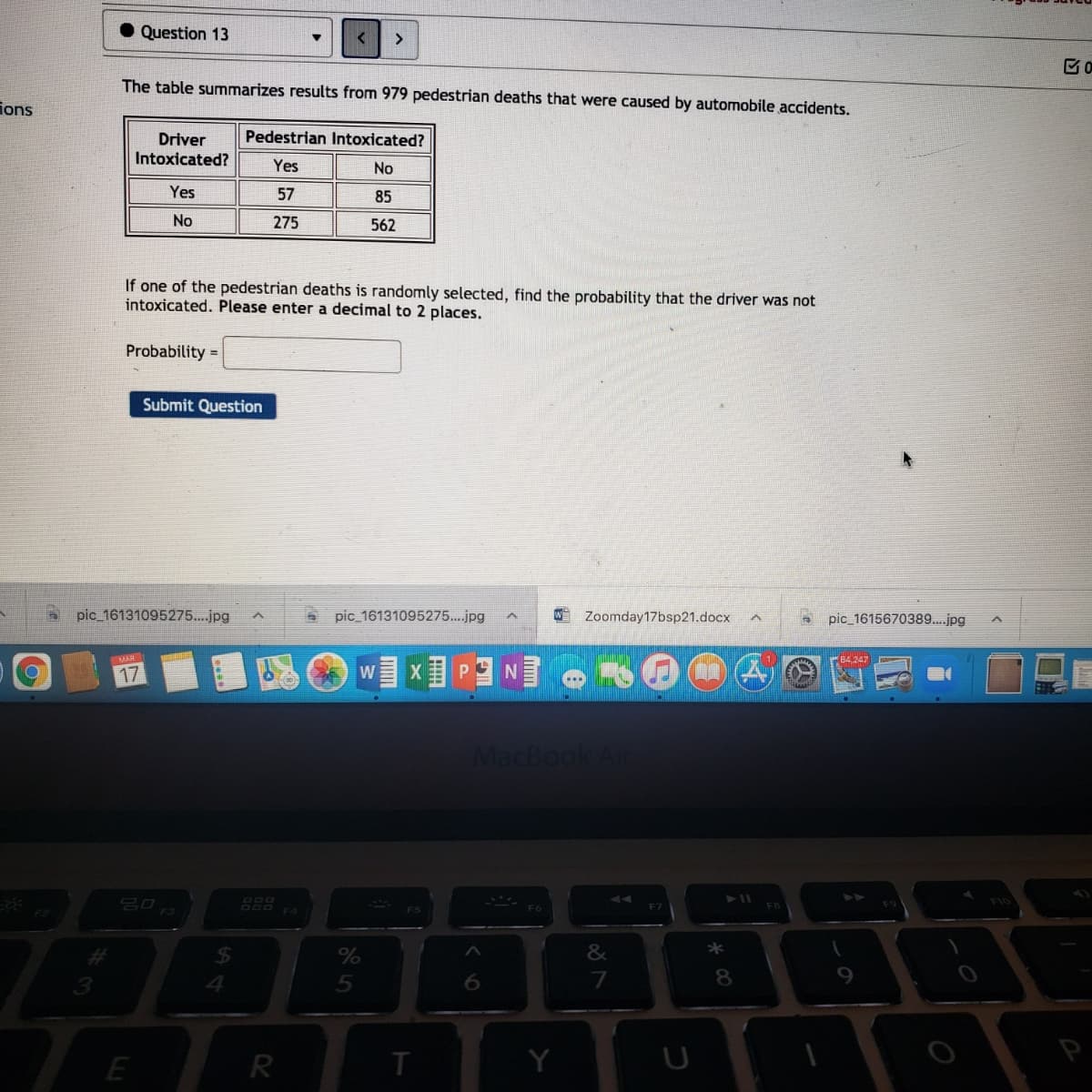 Question 13
The table summarizes results from 979 pedestrian deaths that were caused by automobile accidents.
ions
Pedestrian Intoxicated?
Driver
Intoxicated?
Yes
No
Yes
57
85
No
275
562
If one of the pedestrian deaths is randomly selected, find the probability that the driver was not
intoxicated. Please enter a decimal to 2 places.
Probability =
Submit Question
5 pic_16131095275..jpg
pic 16131095275...jpg
W Zoomday17bsp21.docx
pic 1615670389..jpg
MAR
B4.247
17
W
X目
N
MacBook Air
吕0
DOD
O0O FA
F6
24
&
*
3
4.
8.
9
R
Y
U
