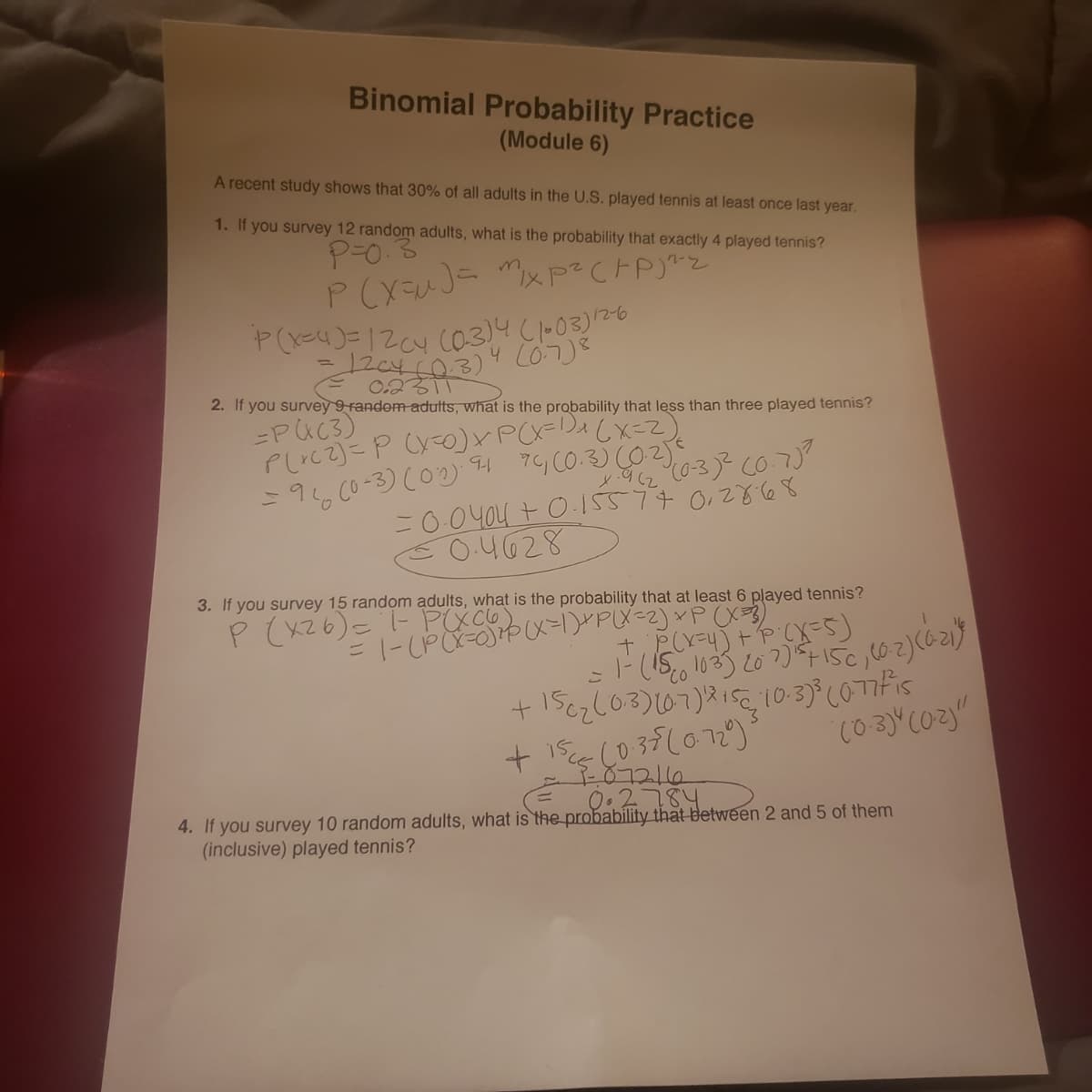 Binomial Probability Practice
(Module 6)
A recent study shows that 30% of all adults in the U.S. played tennis at least once last year.
1. If you survey 12 random adults, what is the probability that exactly 4 played tennis?
0.2
2. If you survey 9 random aduts, what is the probability that less than three played tennis?
-PUC3)
=96, Co-3) c02) 4 7G CO.3) (02
=0.04o4 + O-15577 0,2868
O.4628
3. If you survey 15 random adults, what is the probability that at least 6 played tennis?
(S-X).d + (hex)
10.3) (077Fis
1PCX-00メ=PX<2)xPX
CO
0.2784
4. If you survey 10 random adults, what is the probability that between 2 and 5 of them
(inclusive) played tennis?
