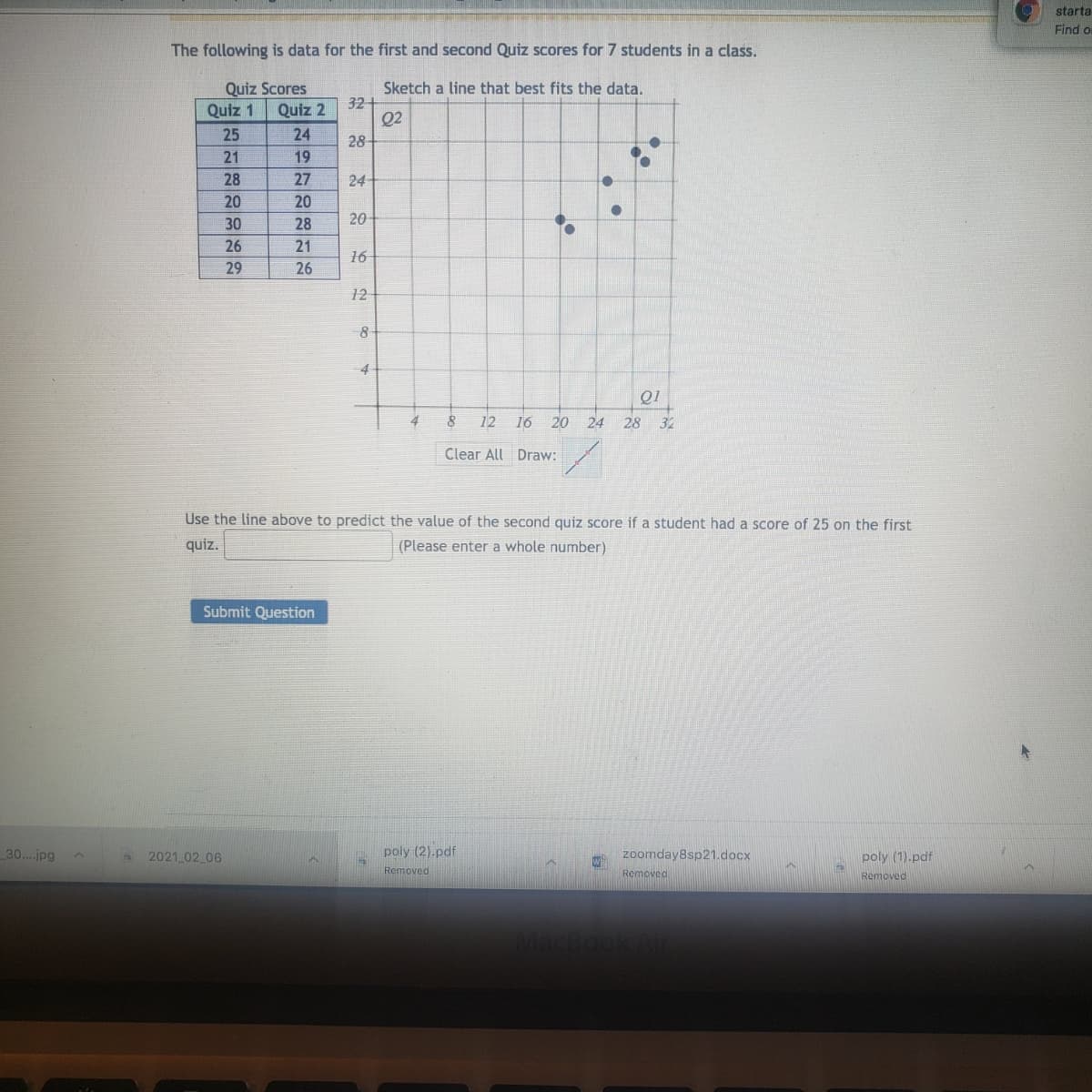 starta
Find o
The following is data for the first and second Quiz scores for 7 students in a class.
Quiz Scores
Sketch a line that best fits the data.
32
Q2
28
Quiz 1
Quiz 2
25
24
21
19
28
27
24
20
20
30
28
20
26
21
16
29
26
12
8
4
4
12
16
20
24
28
32
Clear All Draw:
Use the line above to predict the value of the second quiz score if a student had a score of 25 on the first
quiz.
(Please enter a whole number)
Submit Question
30..jpg
2021 02 06
poly (2).pdf
zoomday8sp21.docx
poly (1).pdf
Removed
Removed
Removed
:-
