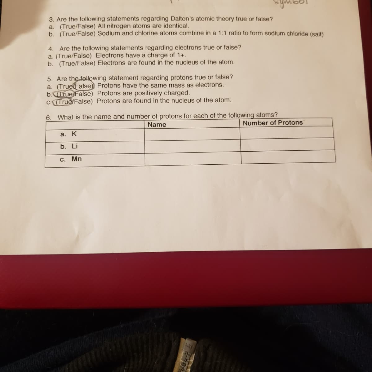 ymbor
3. Are the following statements regarding Dalton's atomic theory true or false?
a. (True/False) All nitrogen atoms are identical.
b. (True/False) Sodium and chlorine atoms combine in a 1:1 ratio to form sodium chloride (salt)
Are the following statements regarding electrons true or false?
a. (True/False) Electrons have a charge of 1+.
b. (True/False) Electrons are found in the nucleus of the atom.
4.
5. Are the following statement regarding protons true or false?
a. (TruelFalse) Protons have the same mass as electrons.
b.True/False) Protons are positively charged.
C. (True/False) Protons are found in the nucleus of the atom.
What is the name and number of protons for each of the following atoms?
Name
6.
Number of Protons
а. К
b. Li
С. Mn
