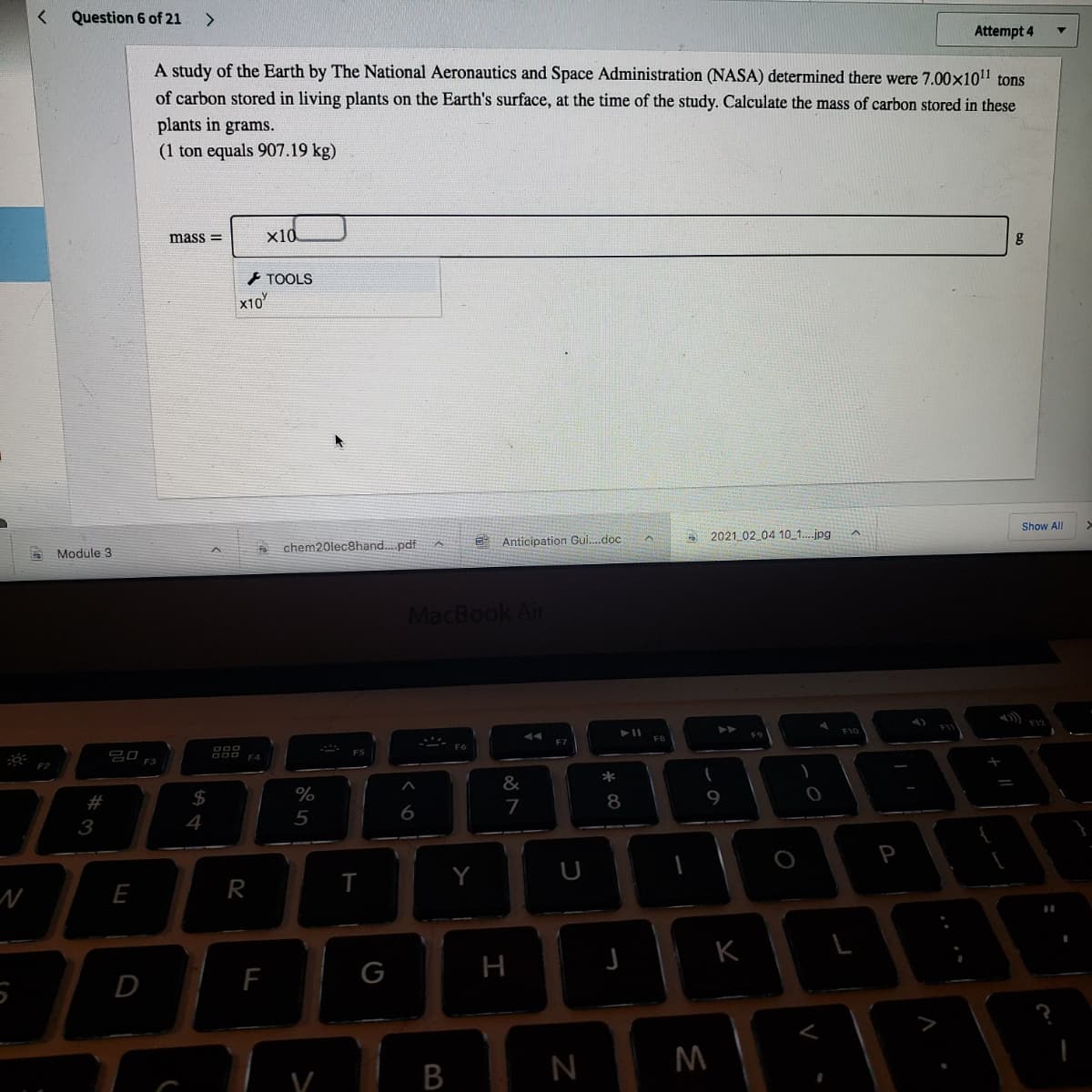 Question 6 of 21
<.
Attempt 4
A study of the Earth by The National Aeronautics and Space Administration (NASA) determined there were 7.00x1011 tons
of carbon stored in living plants on the Earth's surface, at the time of the study. Calculate the mass of carbon stored in these
plants in grams.
(1 ton equals 907.19 kg)
x10
g
mass =
+ TOOLS
x10
Show All
E Anticipation Gui.doc
2021 02 04 10_1.jpg
chem20lec8hand. pdf
Modüle 3
MacBook Air
F12
F10
FB
F7
20 F3
FS
F4
F2
*
&
$
%
8
9
7
4
P
Y
U
E
R
K
F
G
H
D
В
%233
