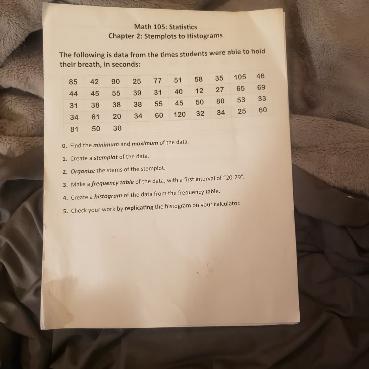 Math 105: Statistics
Chapter 2: Stemplots to Histograms
The following is data from the times students were able to hold
their breath, in seconds:
85
42
90
25
77
51
58
35
105
46
44
45
55
39
31
40
12
27
65
69
31
38
38
38
55
45
50
80
53
33
34
61
20
34
60
120
32
34
25
60
81
50
30
0. Find the minimum and maximum of the data.
1. Create a stemplot of the data.
2. Organize the stems of the stemplot.
3. Make a frequency table of the data, with a first interval of “20-29".
4. Create a histogram of the data from the frequency table.
5. Check your work by replicating the histogram on your calculator.
