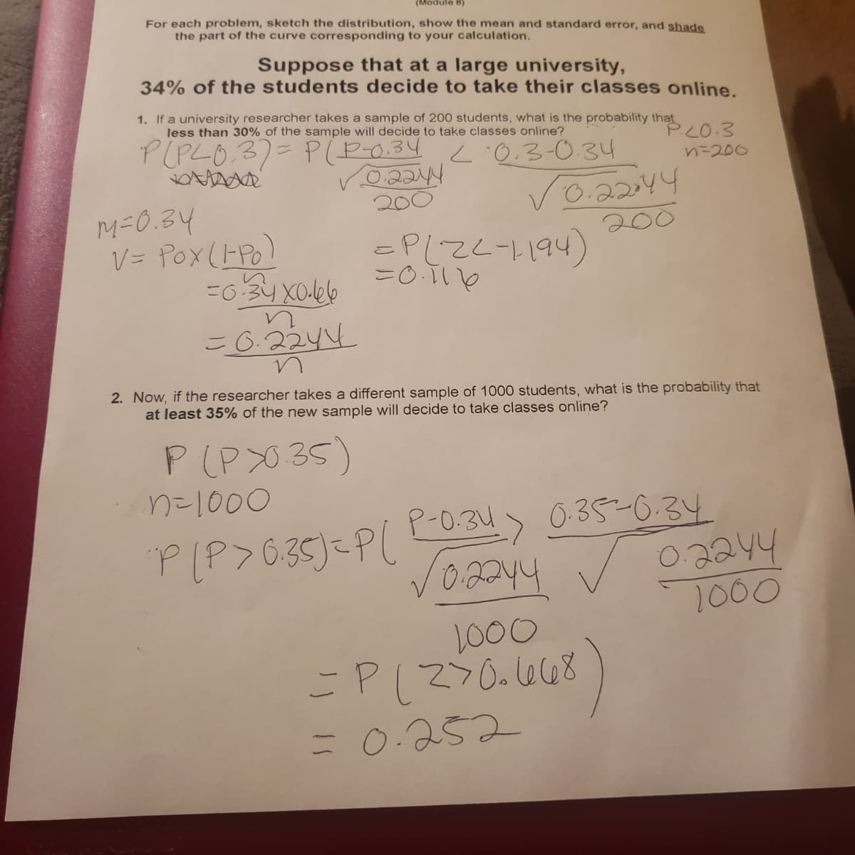 (Module B)
For each problem, sketch the distribution, show the mean and standard error, and shade
the part of the curve corresponding to your calculation.
Suppose that at a large university,
34% of the students decide to take their classes online.
1. If a university researcher takes a sample of 200 students, what is the probability that
less than 30% of the sample will decide to take classes online?
P(PLO.3)=P(P0.34 :0.3-0.34
PLO.3
nニ206
Vo.2244
200
200
M-0.34
こ0Tいe
(hbl1-727=
こ6.2244
2. Now, if the researcher takes a different sample of 1000 students, what is the probability that
at least 35% of the new sample will decide to take classes online?
P(PX0 35)
n=1000
P(P>6.35)=P( 0.34> 0:35-0.34
02244
PLP>635)=PL
1000
1000
%3D
= 0:252
