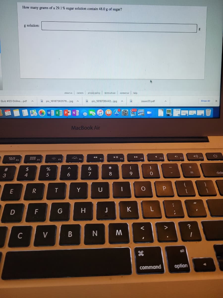 How many grams of a 29.1% sugar solution contain 48.0 g of sugar?
g solution:
about us
privacy policy terms of use contact us help
careers
Quiz #23 Online..pdf
pic_16187262576.jpg
pic_1618726442...jpg
zoom23.pdf
Show All
28
MacBook Air
トト
4)
D00
F12
FIC
000 F4
F8
F9
FS
#3
$
%
&
*
dele
4
6.
7
8.
{
E
Y
U
P.
F
G
H
K
C
V
alt
command
option
T
