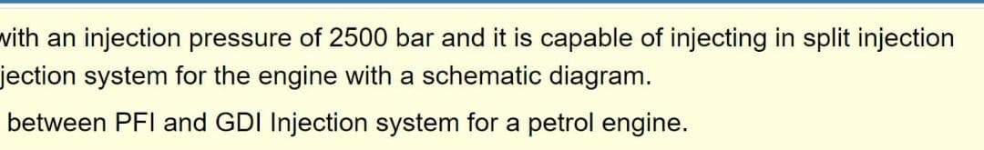 with an injection pressure of 2500 bar and it is capable of injecting in split injection
jection system for the engine with a schematic diagram.
between PFI and GDI Injection system for a petrol engine.
