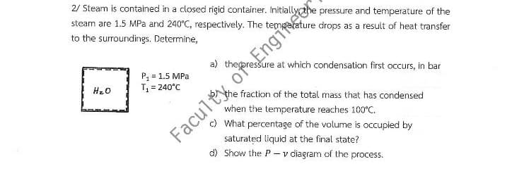 2/ Steam is contained in a closed rigid container.
steam are 1.5 MPa and 240°C, respectively. The
to the surroundings. Determine,
ature drops as a result of heat transfer
a) thepressure at which condensation first occurs, in bar
P, = 1.5 MPa
T = 240°C
Enginger
Hz0
the fraction of the total mass that has condensed
when the temperature reaches 100°C.
) What percentage of the volume is occupied by
Faculty
saturated liquid at the final state?
d) Show the P-v diagram of the process.
