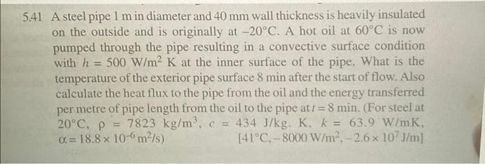 5.41 A steel pipe 1 m in diameter and 40 mm wall thickness is heavily insulated
on the outside and is originally at -20°C. A hot oil at 60°C is now
pumped through the pipe resulting in a convective surface condition
with h
= 500 W/m2 K at the inner surface of the pipe. What is the
temperature of the exterior pipe surface 8 min after the start of flow. Also
calculate the heat flux to the pipe from the oil and the energy transferred
per metre of pipe length from the oil to the pipe at/ = 8 min. (For steel at
20°C, p =
O= 18.8 x 10-6 m2/s)
434 J/kg. K, k = 63.9 W/mK,
[41°C,-8000 W/m2,-2.6x 107 J/m]
7823 kg/m, c =
