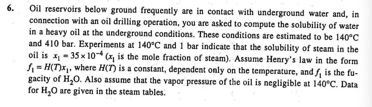 6.
Oil reservoirs below ground frequently are in contact with underground water and, in
connection with an oil drilling operation, you are asked to compute the solubility of water
in a heavy oil at the underground conditions. These conditions are estimated to be 140°C
and 410 bar. Experiments at 140°C and 1 bar indicate that the solubility of steam in the
oil is x = 35 x 10-4 (x, is the mole fraction of steam). Assume Henry's law in the form
f = H(T)x1, where H(T) is a constant, dependent only on the temperature, and f is the fu-
gacity of H,O. Also assume that the vapor pressure of the oil is negligible at 140°C. Data
for H,0 are given in the steam tables.
