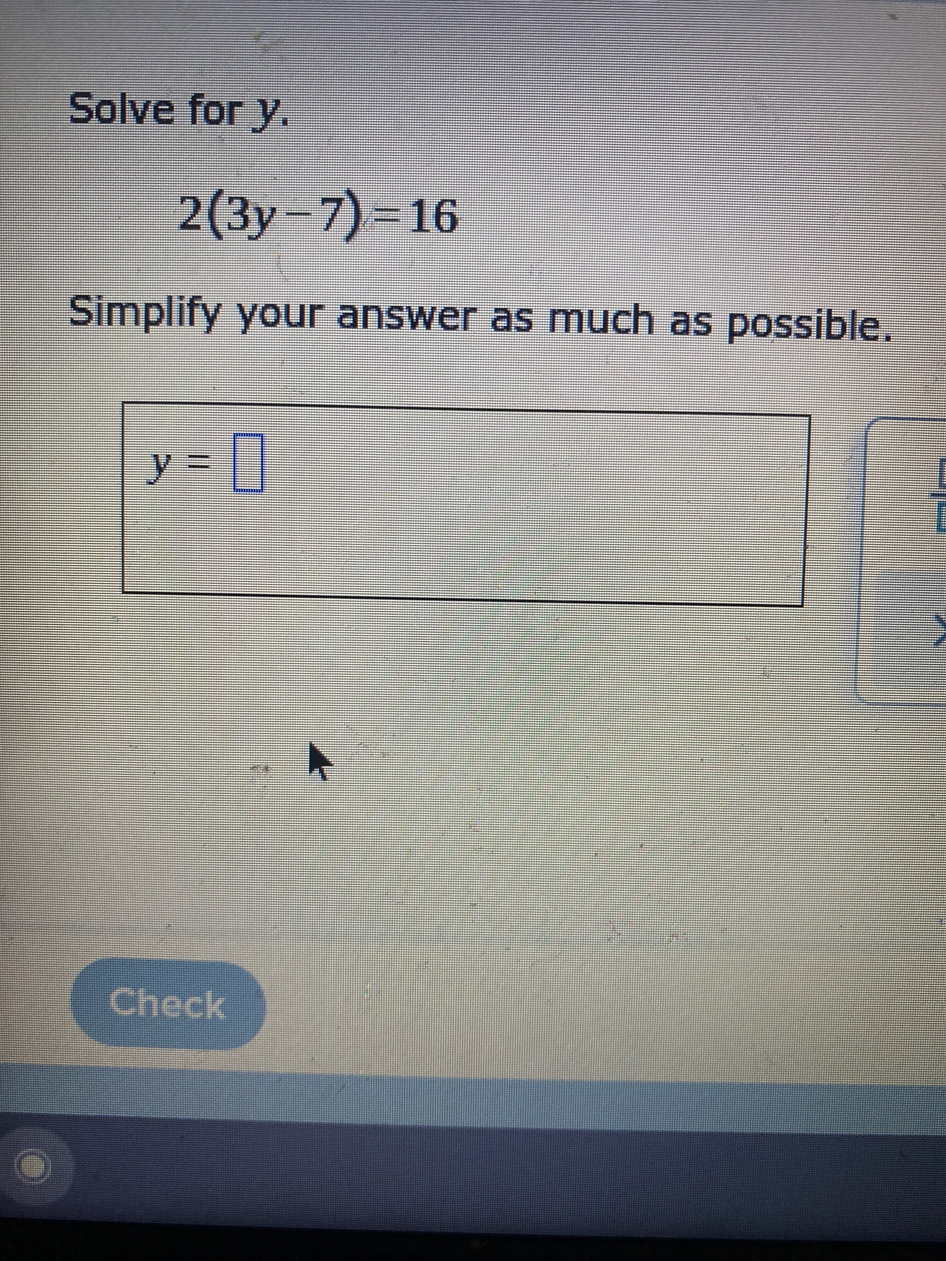 **Solve for \( y \).**

\[ 2(3y - 7) = 16 \]

Simplify your answer as much as possible.

\[ y = \underline{\hspace{1cm}} \]

---

Explanation:

This problem involves solving for the variable \( y \) in the equation \( 2(3y - 7) = 16 \).

Follow these steps to find the value of \( y \):

1. **Distribute** the 2 through the parentheses:
\[ 2 \times 3y - 2 \times 7 = 16 \]
\[ 6y - 14 = 16 \]

2. **Isolate** the term with the variable by adding 14 to both sides of the equation:
\[ 6y - 14 + 14 = 16 + 14 \]
\[ 6y = 30 \]

3. **Solve** for \( y \) by dividing both sides by 6:
\[ \frac{6y}{6} = \frac{30}{6} \]
\[ y = 5 \]

Thus, the solution is \( y = 5 \).