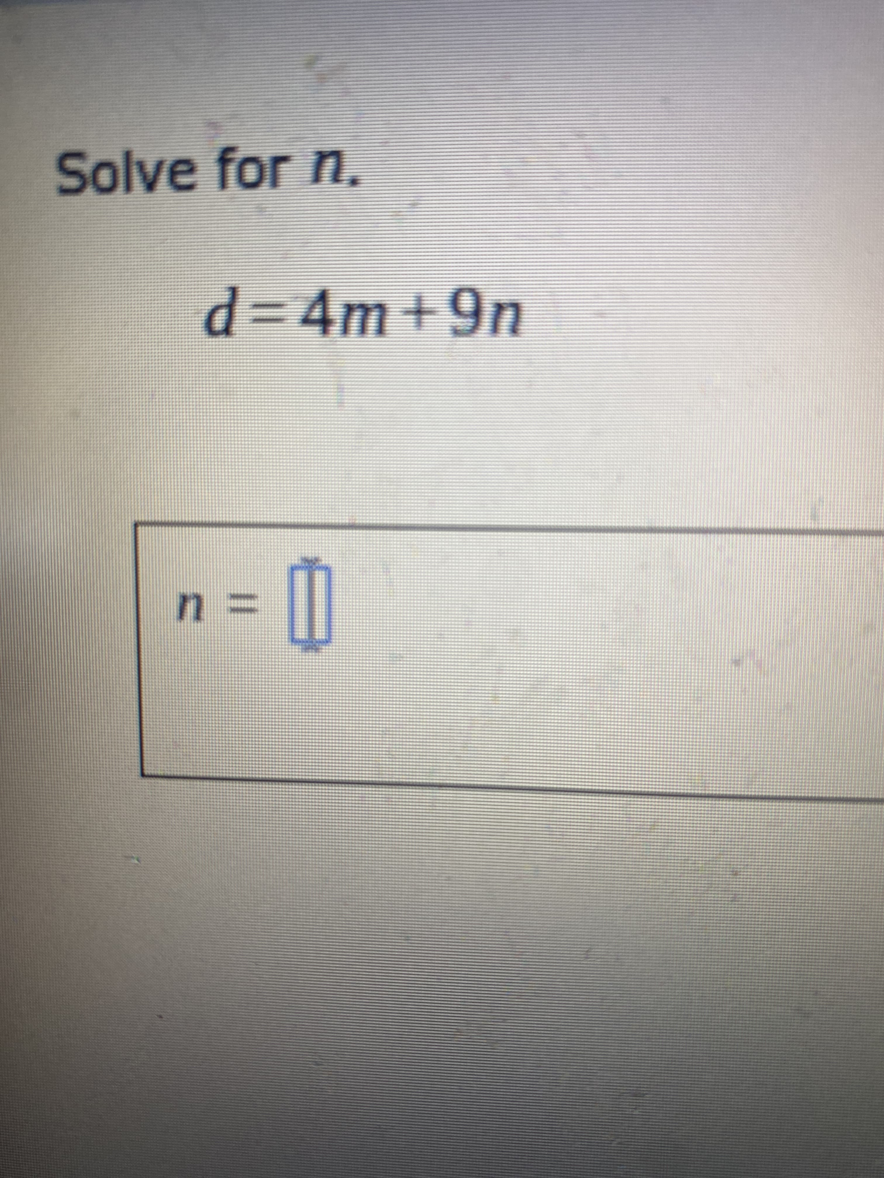 ### Problem Solving: Isolating Variables in Equations

To practice isolating variables in equations, consider the following problem:

#### Problem Statement:
**Solve for \( n \).**

\[ d = 4m + 9n \]

**Answer: \( n = \) [   ]**

### Step-by-Step Solution:

1. **Start with the given equation:**
   \[ d = 4m + 9n \]
   
2. **Isolate the term containing \( n \) by subtracting \( 4m \) from both sides:**
   \[ d - 4m = 9n \]
   
3. **Solve for \( n \) by dividing both sides of the equation by 9:**
   \[ n = \frac{d - 4m}{9} \]

Hence, the value of \( n \) in terms of \( d \) and \( m \) is:
\[ n = \frac{d - 4m}{9} \]

This transcription includes the logical steps required to solve for the variable \( n \) and explains each part of the process.