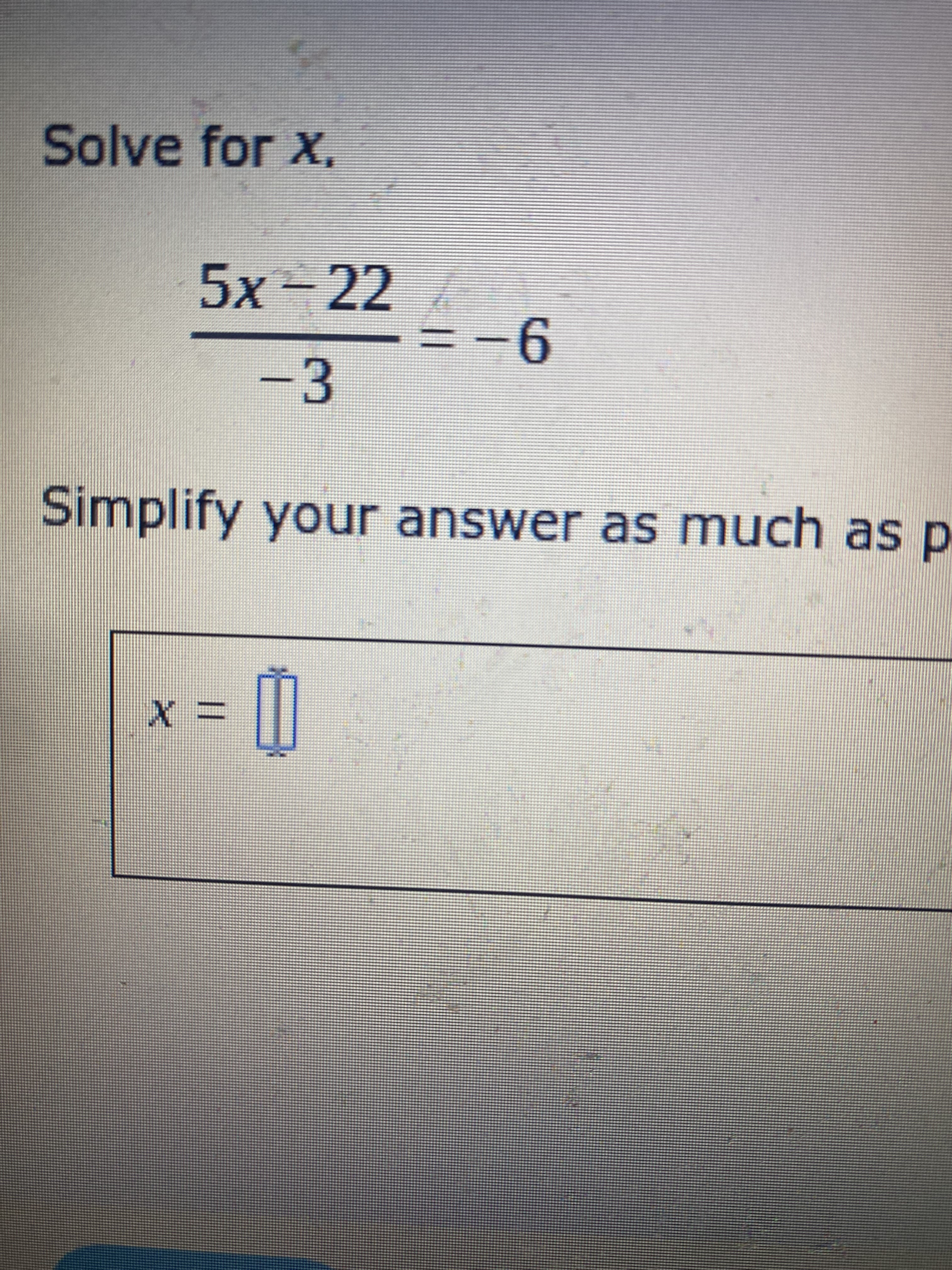 ### Solving Rational Equations

**Solve for \( x \):**

\[ \frac{5x - 22}{-3} = -6 \]

This problem requires you to isolate the variable \( x \). Follow these steps to solve the equation and simplify your answer:

1. Multiply both sides of the equation by \(-3\) to clear the fraction:
   \[
   5x - 22 = (-6) \cdot (-3)
   \]

2. Simplify the right side:
   \[
   5x - 22 = 18
   \]

3. Add 22 to both sides to isolate the term with \( x \):
   \[
   5x = 18 + 22
   \]

4. Simplify the right side:
   \[
   5x = 40
   \]

5. Divide both sides by 5:
   \[
   x = \frac{40}{5}
   \]

6. Simplify the fraction:
   \[
   x = 8
   \]

**Answer:** 
\[ x = 8 \]

Make sure you substitute \( x = 8 \) back into the original equation to verify that the solution is correct. This ensures that no mistakes were made during the solving process.
