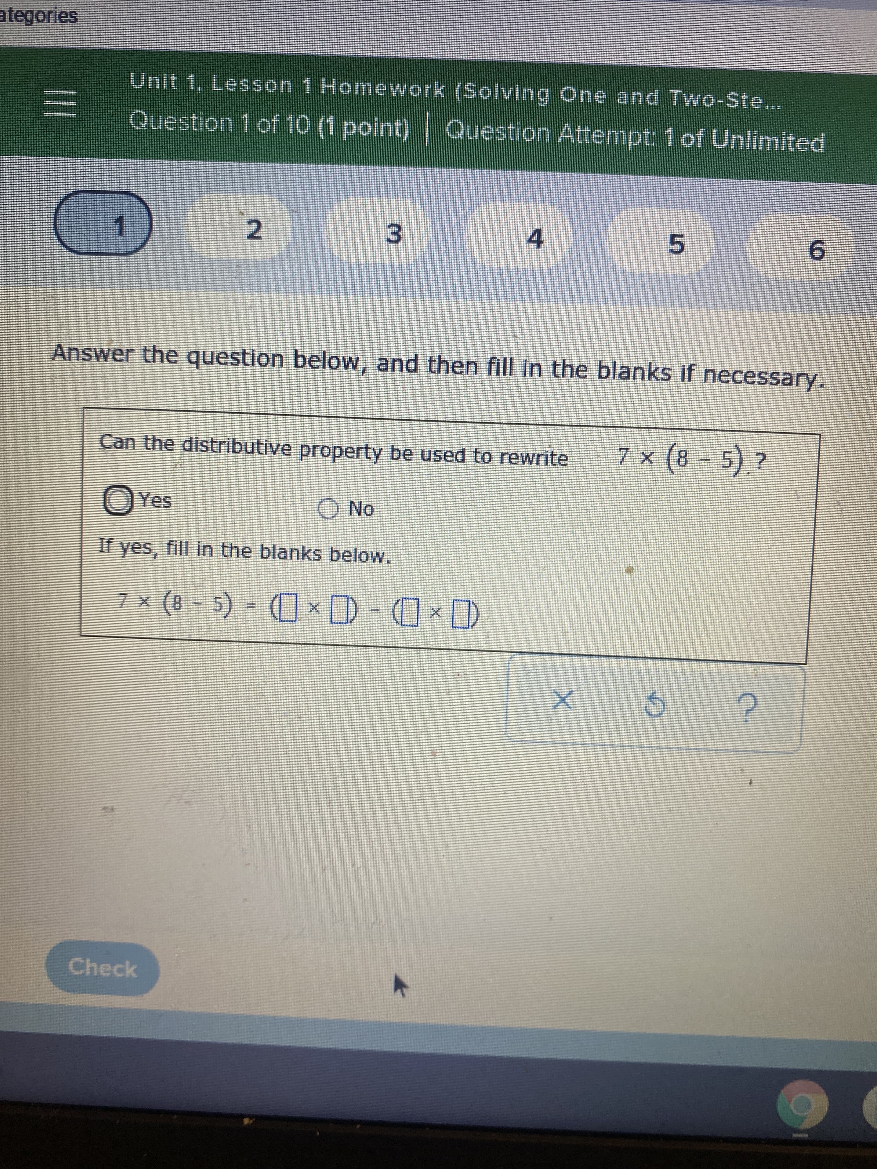 **Educational Website Transcription**

---

### Unit 1, Lesson 1 Homework (Solving One and Two-Step Equations)

**Question 1 of 10 (1 point) | Question Attempt: 1 of Unlimited**

#### Question 1

**Answer the question below, and then fill in the blanks if necessary.**

**Can the distributive property be used to rewrite \(7 \times (8 - 5)\)?**

- [ ] Yes
- [ ] No

**If yes, fill in the blanks below.**

\[ 7 \times (8 - 5) = (\Box \times \Box) - (\Box \times \Box) \]

You will find four blank boxes where you need to input numbers to demonstrate the distributive property.

**Options:**
- Yes: You check this option if you believe the distributive property can be applied.
- No: You check this option if you believe the distributive property cannot be applied.

**Correct Step:**
To apply the distributive property, rewrite the expression in the form \(a \cdot (b - c)\).

Fill in the following blanks:
\[ 7 \times (8 - 5) = (\Box \times \Box) - (\Box \times \Box) \]

In this case, you need to distribute the 7 to both 8 and 5:

\[ 7 \times (8 - 5) = (7 \times 8) - (7 \times 5) \]

---

**Interface Controls:**
- **Check**: After inputting your answers, click this button to check if your answer is correct.
- **Reset**: Click this button to clear your inputs and try again.
- **Help**: Click this button for hints or guidance.

**Note**:
Make sure to verify your answers and understand the application of the distributive property before proceeding to the next question. Each attempt provides a new opportunity to learn and apply mathematical concepts correctly.

---

**End of Transcription**