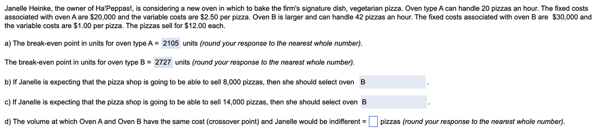 Janelle Heinke, the owner of Ha'Peppas!, is considering a new oven in which to bake the firm's signature dish, vegetarian pizza. Oven type A can handle 20 pizzas an hour. The fixed costs
associated with oven A are $20,000 and the variable costs are $2.50 per pizza. Oven B is larger and can handle 42 pizzas an hour. The fixed costs associated with oven B are $30,000 and
the variable costs are $1.00 per pizza. The pizzas sell for $12.00 each.
a) The break-even point in units for oven type A = 2105 units (round your response to the nearest whole number).
The break-even point in units for oven type B = 2727 units (round your response to the nearest whole number).
b) If Janelle is expecting that the pizza shop is going to be able to sell 8,000 pizzas, then she should select oven B
c) If Janelle is expecting that the pizza shop is going to be able to sell 14,000 pizzas, then she should select oven B
d) The volume at which Oven A and Oven B have the same cost (crossover point) and Janelle would be indifferent =
pizzas (round your response to the nearest whole number).