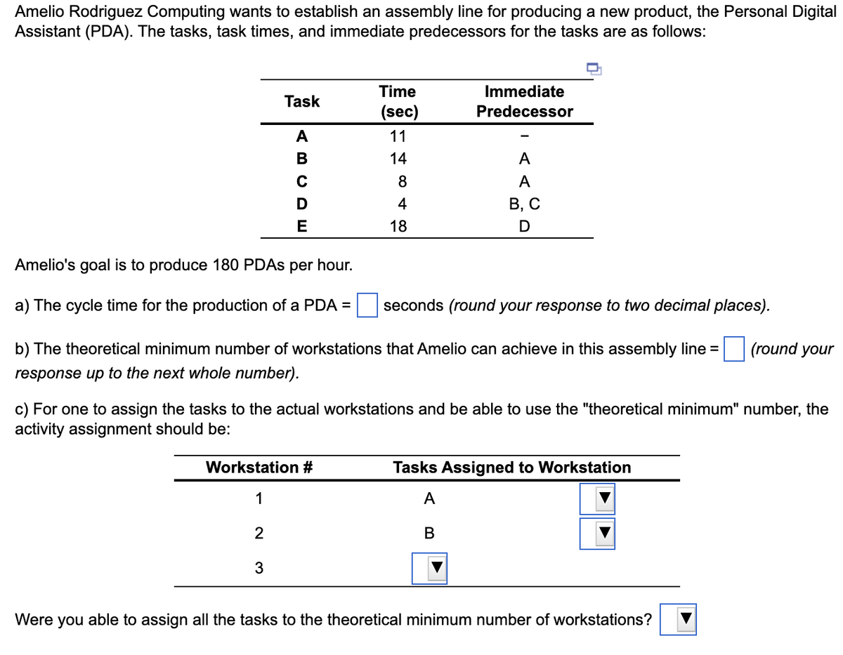 Amelio Rodriguez Computing wants to establish an assembly line for producing a new product, the Personal Digital
Assistant (PDA). The tasks, task times, and immediate predecessors for the tasks are as follows:
Task
Time
(sec)
Immediate
Predecessor
ABCDE
11
14
A
8
A
4
18
B, C
D
Amelio's goal is to produce 180 PDAs per hour.
a) The cycle time for the production of a PDA =
seconds (round your response to two decimal places).
(round your
b) The theoretical minimum number of workstations that Amelio can achieve in this assembly line =
response up to the next whole number).
c) For one to assign the tasks to the actual workstations and be able to use the "theoretical minimum" number, the
activity assignment should be:
Workstation #
Tasks Assigned to Workstation
1
A
B
2
3
Were you able to assign all the tasks to the theoretical minimum number of workstations?