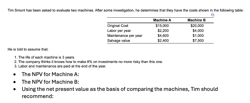 Tim Smunt has been asked to evaluate two machines. After some investigation, he determines that they have the costs shown in the following table:
He is told to assume that:
1. The life of each machine is 3 years.
Machine A
Machine B
Original Cost
Labor per year
$15,000
$20,000
$2,200
$4,000
Maintenance per year
Salvage value
$4,600
$1,000
$2,400
$7,500
2. The company thinks it knows how to make 8% on investments no more risky than this one.
3. Labor and maintenance are paid at the end of the year.
• The NPV for Machine A:
The NPV for Machine B:
Using the net present value as the basis of comparing the machines, Tim should
recommend: