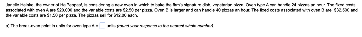 Janelle Heinke, the owner of Ha'Peppas!, is considering a new oven in which to bake the firm's signature dish, vegetarian pizza. Oven type A can handle 24 pizzas an hour. The fixed costs
associated with oven A are $20,000 and the variable costs are $2.50 per pizza. Oven B is larger and can handle 40 pizzas an hour. The fixed costs associated with oven B are $32,500 and
the variable costs are $1.50 per pizza. The pizzas sell for $12.00 each.
a) The break-even point in units for oven type A =
units (round your response to the nearest whole number).