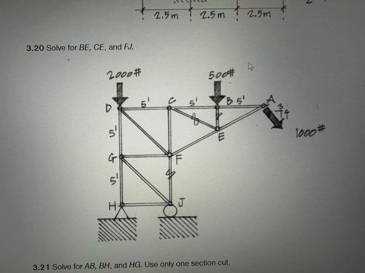 3.20 Solve for BE, CE, and FJ.
2000 #
D
in
et in
I
H₂
5'
2.5m 2.5m
A
J
5¹
500#
'B 5'
3.21 Solve for AB, BH, and HG. Use only one section cut.
2.5m
A
1000#