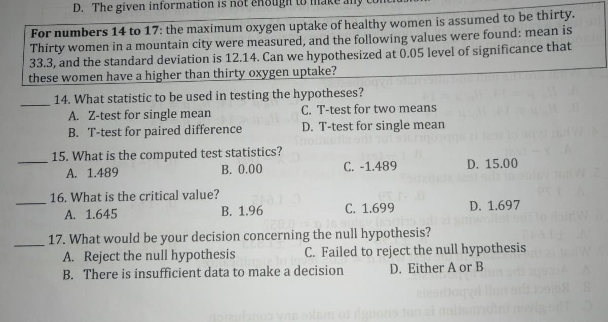 D. The given information is nót ênöugh
For numbers 14 to 17: the maximum oxygen uptake of healthy women is assumed to be thirty.
Thirty women in a mountain city were measured, and the following values were found: mean is
33.3, and the standard deviation is 12.14. Can we hypothesized at 0.05 level of significance that
these women have a higher than thirty oxygen uptake?
14. What statistic to be used in testing the hypotheses?
A. Z-test for single mean
C. T-test for two means
D. T-test for single mean
B. T-test for paired difference
15. What is the computed test statistics?
A. 1.489
B. 0.00
C. -1.489
D. 15.00
nw.2
16. What is the critical value?
A. 1.645
В. 1.96
C. 1.699
D. 1.697
ollot
17. What would be your decision concerning the null hypothesis?
A. Reject the null hypothesis
B. There is insufficient data to make a decision
C. Failed to reject the null hypothesis
D. Either A or B
