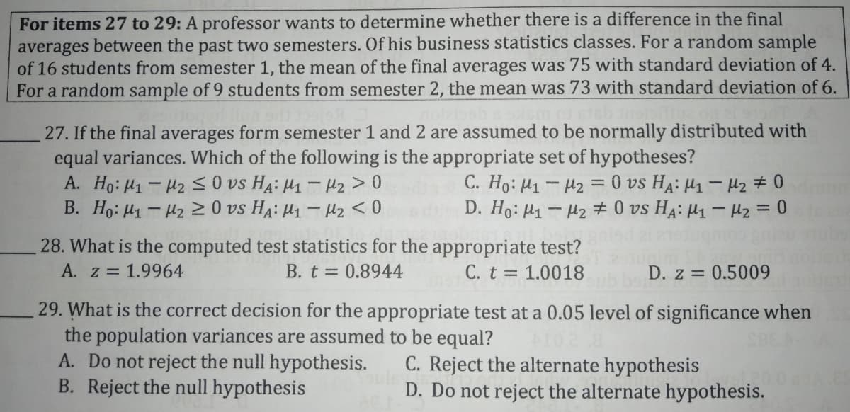 For items 27 to 29: A professor wants to determine whether there is a difference in the final
averages between the past two semesters. Of his business statistics classes. For a random sample
of 16 students from semester 1, the mean of the final averages was 75 with standard deviation of 4.
For a random sample of 9 students from semester 2, the mean was 73 with standard deviation of 6.
27. If the final averages form semester 1 and 2 are assumed to be normally distributed with
equal variances. Which of the following is the appropriate set of hypotheses?
A. Ho: H1- H2 S O vs HA: H1 - Hz > 0
B. Ho: H1 - 42 > 0 vs H4: µ1 – H2 < 0
C. Ho: H1- H2 = 0 vs HA: H1 – H2 # 0
D. Ho: H1 - H2 0 vs HA: H1 – H2 = 0
28. What is the computed test statistics for the appropriate test?
A. z = 1.9964
B. t = 0.8944
C. t = 1.0018
D. z = 0.5009
29. What is the correct decision for the appropriate test at a 0.05 level of significance when
the population variances are assumed to be equal?
A. Do not reject the null hypothesis.
B. Reject the null hypothesis
C. Reject the alternate hypothesis
D. Do not reject the alternate hypothesis.
