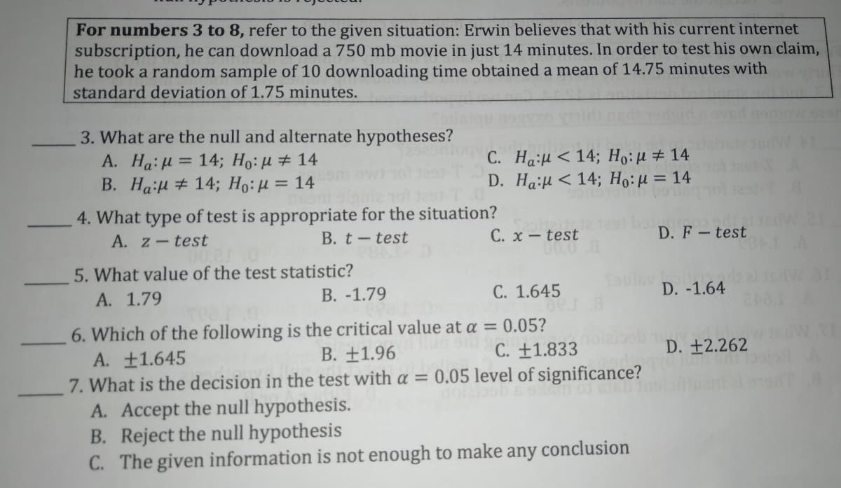 For numbers 3 to 8, refer to the given situation: Erwin believes that with his current internet
subscription, he can download a 750 mb movie in just 14 minutes. In order to test his own claim,
he took a random sample of 10 downloading time obtained a mean of 14.75 minutes with
standard deviation of 1.75 minutes.
3. What are the null and alternate hypotheses?
A. Ha: H = 14; Ho:u # 14
B. HaiH # 14; Ho:H = 14
C. Ha:μ< 14; H: μ+ 14
D. HaiH < 14; Ho:µ = 14
4. What type of test is appropriate for the situation?
A. z-test
C. x – test
00.0
B. t-test
D. F-test
5. What value of the test statistic?
В. -1.79
A. 1.79
C. 1.645
D. -1.64
6. Which of the following is the critical value at a = 0.05?
A. +1.645
7. What is the decision in the test with a = 0.05 level of significance?
A. Accept the null hypothesis.
B. Reject the null hypothesis
C. The given information
B. ±1.96
C. ±1.833
D. +2.262
not enough to make any conclusion
