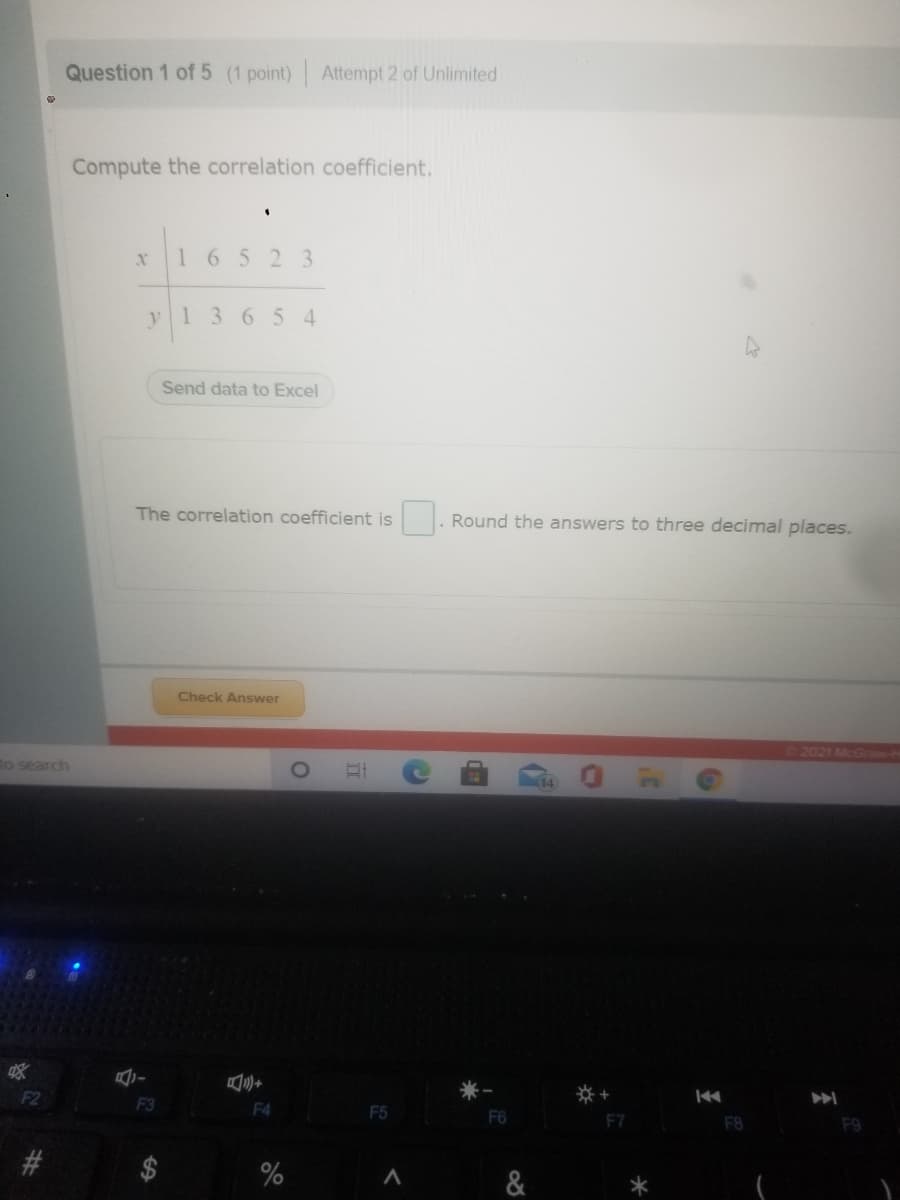 Question 1 of 5 (1 point) Attempt 2 of Unlimited
Compute the correlation coefficient.
16523
y1 365 4
Send data to Excel
The correlation coefficient is
Round the answers to three decimal places.
Check Answer
2021 McGrae-H
to search
F2
F3
F4
F5
F6
F8
F9
&
