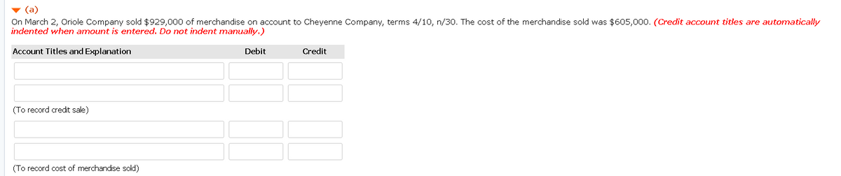 v (a)
On March 2, Oriole Company sold $929,000 of merchandise on account to Cheyenne Company, terms 4/10, n/30. The cost of the merchandise sold was $605,000. (Credit account titles are automatically
indented when amount is entered. Do not indent manually.)
Account Titles and Explanation
Debit
Credit
(To record credit sale)
(To record cost of merchandise sold)
