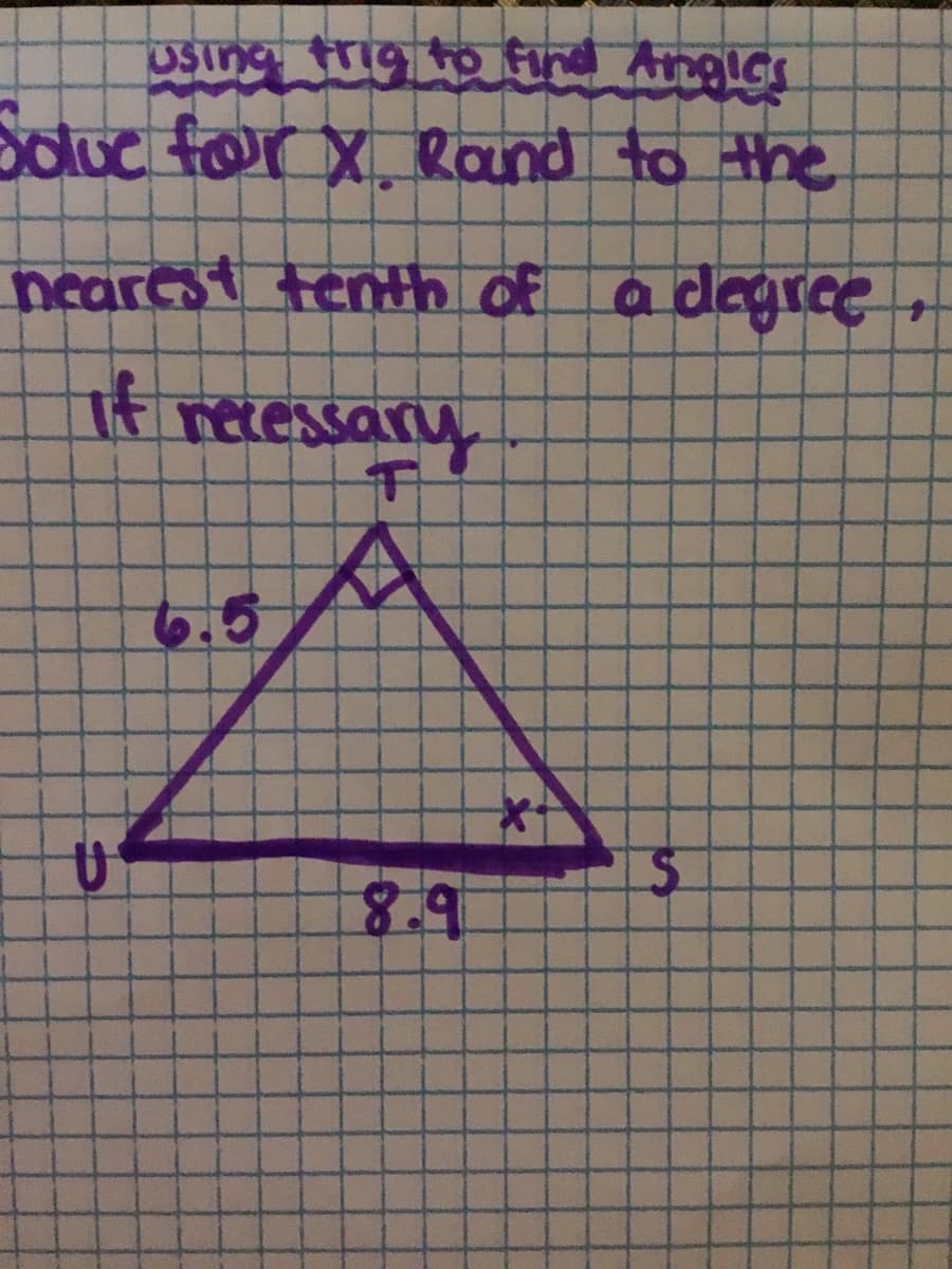 ### Using Trigonometry to Find Angles

#### Problem:
Solve for \( x \). Round to the nearest tenth of a degree, if necessary.

#### Diagram:
The diagram depicts a triangle \( \Delta TUS \):

- **Vertices**: \( T \), \( U \), and \( S \)
- **Sides**:
  - \( TU = 6.5 \) units (opposite side relative to \( \angle S \))
  - \( US = 8.9 \) units (adjacent side to \( \angle T \))
  - \( TS \) is the hypotenuse, unknown.

The angle at vertex \( S \) is labeled \( x \).

#### Instructions:

1. **Identify the appropriate trigonometric function**: Since the opposite (6.5) and adjacent sides (8.9) are known, use the tangent function which relates the angle to the ratio of the opposite side to the adjacent side:
   \[
   \tan(x) = \frac{\text{opposite}}{\text{adjacent}} = \frac{6.5}{8.9}
   \]

2. **Calculate the tangent ratio**:
   \[
   \tan(x) = \frac{6.5}{8.9} \approx 0.7303
   \]

3. **Use the inverse tangent function to find the angle**:
   \[
   x = \tan^{-1}(0.7303)
   \]

4. **Round the result to the nearest tenth of a degree, if necessary**.

By following these steps, you can determine the value of \( x \) using trigonometric principles.