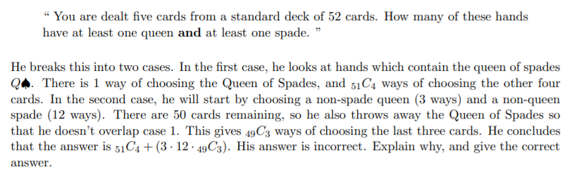 “ You are dealt five cards from a standard deck of 52 cards. How many of these hands
have at least one queen and at least one spade. "
He breaks this into two cases. In the first case, he looks at hands which contain the queen of spades
QA. There is 1 way of choosing the Queen of Spades, and 51C4 ways of choosing the other four
cards. In the second case, he will start by choosing a non-spade queen (3 ways) and a non-queen
spade (12 ways). There are 50 cards remaining, so he also throws away the Queen of Spades so
that he doesn't overlap case 1. This gives 49C3 ways of choosing the last three cards. He concludes
that the answer is 51C4 + (3 · 12 · 49C3). His answer is incorrect. Explain why, and give the correct
answer.
