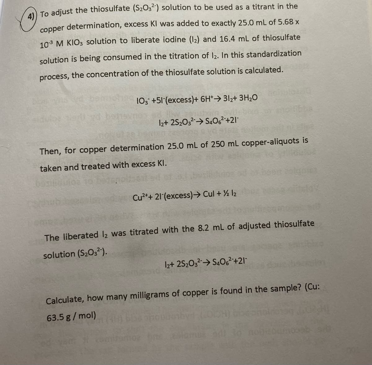 ) To adjust the thiosulfate (S2O3) solution to be used as a titrant in the
copper determination, excess KI was added to exactly 25.0 mL of 5.68 x
103 M KIO3 solution to liberate iodine (12) and 16.4 mL of thiosulfate
solution is being consumed in the titration of I2. In this standardization
process, the concentration of the thiosulfate solution is calculated.
103 +51 (excess)+ 6H*→ 31z+ 3H2O
Iz+ 2S2032→ S402²-+21
Then, for copper determination 25.0 mL of 250 mL copper-aliquots is
taken and treated with excess Kl.
Cu²++ 21 (excess)→ Cul + % l2
The liberated l2 was titrated with the 8.2 mL of adjusted thiosulfate
solution (S2O32).
I2+ 2S2032> S4O,²+21-
Calculate, how many milligrams of copper is found in the sample? (Cu:
63.5 g/ mol)
