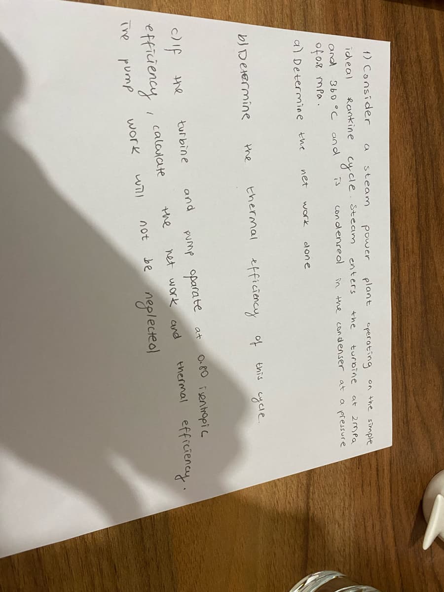 1) Consider
steam
power
plant
operating
on the sinmple
ideal
Rankine
cycle
Steam
enters
the
turbine
2mPa
at
and
360 °C
and
is
con denreol
in
the
condenser
a pressure
at
of 0.8 mpa.
a) Determine
the
net
work
done
bJ Determine
thermal efficiency of
this cycle
the
O.8O isentropic
pump oparate
net work and
at
turbine
and
the
thermal
efficiency.
the
caloulate
efficiency
be neplecteo
will
not
The
pump
work
