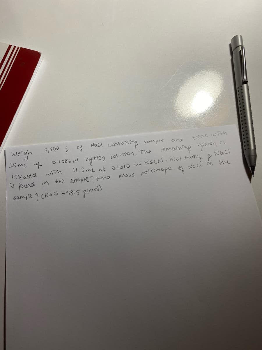 0,500 of
Nacl containing scmple
weigh
25ML of
cund
treat with
0.1086 M mpNO3 sowhen. The remaning nou? rs
11.3mL of ol010 M KSCN. HOW many
Nacl
tArated
with
found m the sample? Find
mass percantape NOu M the
Sample ? CNOCI =58.5 plmol)
