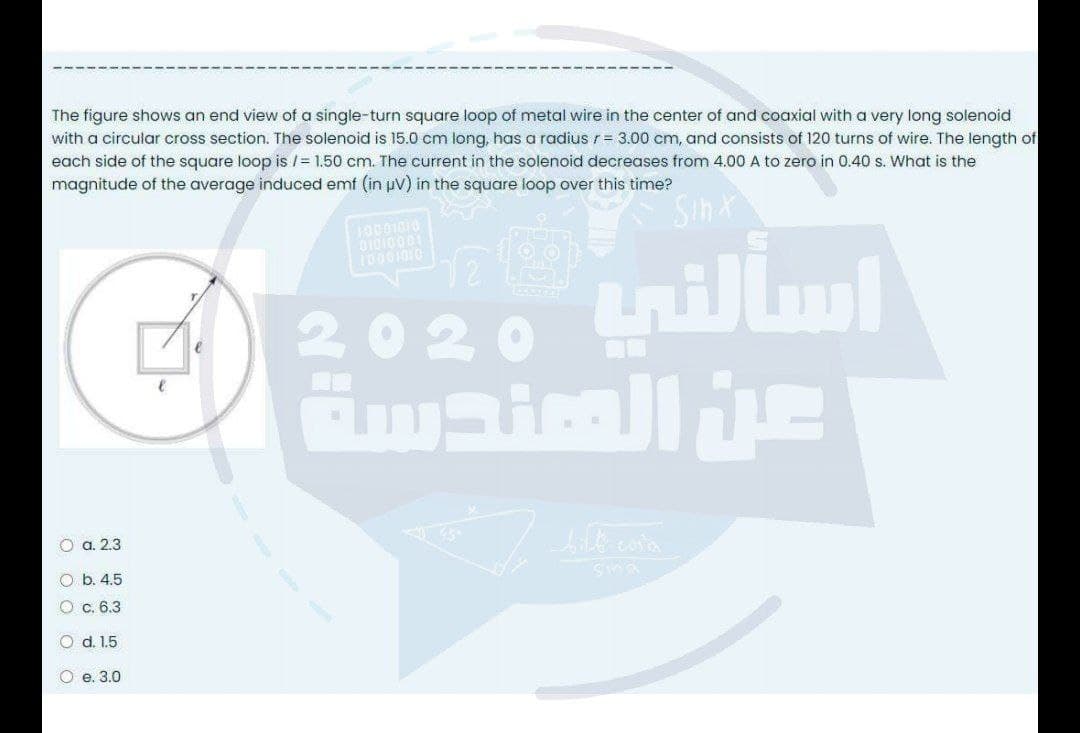 The figure shows an end view of a single-turn square loop of metal wire in the center of and coaxial with a very long solenoid
with a circular cross section. The solenoid is 15.0 cm long, has a radius r= 3.00 cm, and consists of 120 turns of wire. The length of
each side of the square loop is /= 1.50 cm. The current in the solenoid decreases from 4.00 A to zero in 0.40 s. What is the
magnitude of the average induced emf (in uv) in the square loop over this time?
10001010
2020
O a. 2.3
O b. 4.5
O c. 6.3
O d. 1.5
O e. 3.0
