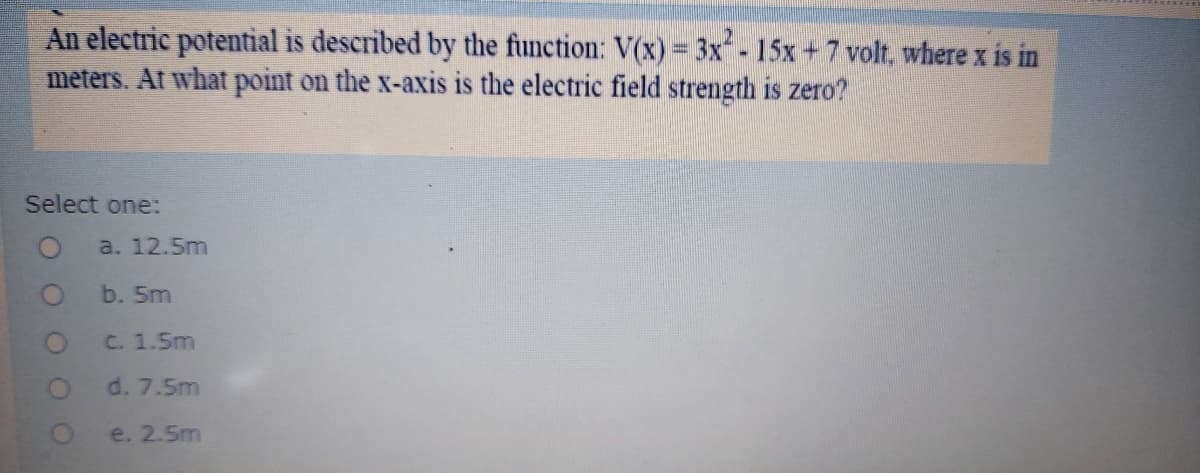 An electric potential is described by the function: V(x)= 3x -15x+7 volt, where x is in
meters. At what point on the x-axis is the electric field strength is zero?
Select one:
a. 12.5m
b. 5m
C. 1.5m
d. 7.5m
e. 2.5m
