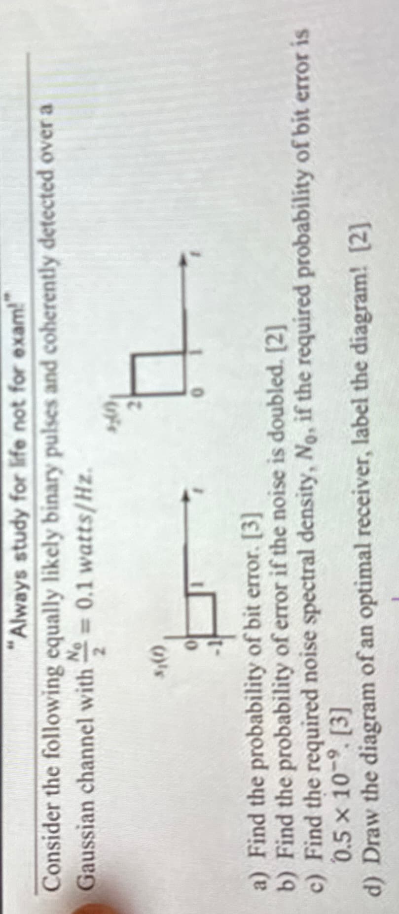 "Always study for life not for exam!
Consider the following equally likely binary pulses and coherently detected over a
Gaussian channel with = 0.1 watts/Hz.
2
3₁(1)
0
a) Find the probability of bit error. [3]
b) Find the probability of error if the noise is doubled. [2]
c) Find the required noise spectral density, No, if the required probability of bit error is
0.5 x 10-9. [3]
d) Draw the diagram of an optimal receiver, label the diagram! [2]