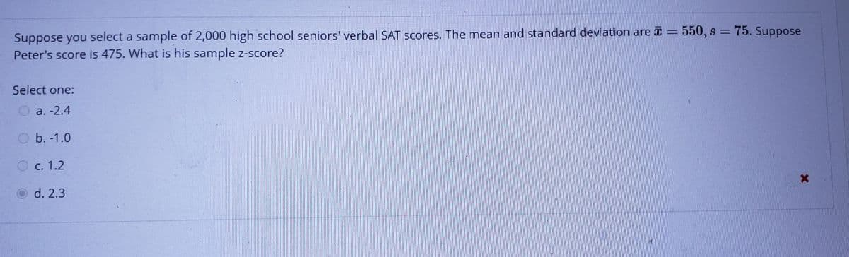 Suppose you select a sample of 2,000 high school seniors' verbal SAT scores. The mean and standard deviation are I = 550, s =75. Suppose
Peter's score is 475. What is his sample z-score?
Select one:
a. -2.4
O b. -1.0
O c. 1.2
d. 2.3
