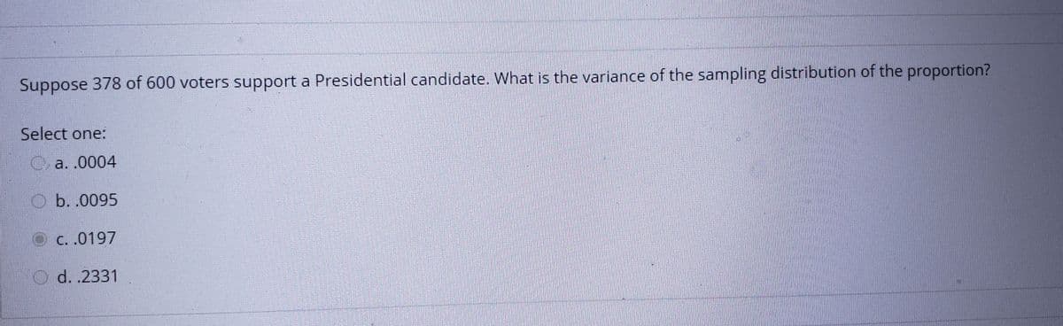 Suppose 378 of 600 voters support a Presidential candidate. What is the variance of the sampling distribution of the proportion?
Select one:
C a. .0004
O b. .0095
O c. .0197
O d. .2331
