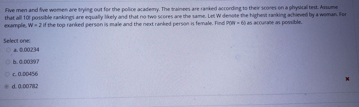 Five men and five women are trying out for the police academy. The trainees are ranked according to their scores on a physical test. Assume that all 10! possible rankings are equally likely and that no two scores are the same. Let W denote the highest ranking achieved by a woman. For example, W = 2 if the top ranked person is male and the next ranked person is female. Find P(W = 6) as accurate as possible.

Select one:
- a. 0.00234
- b. 0.00397
- c. 0.00456
- d. 0.00782

Option d is selected.