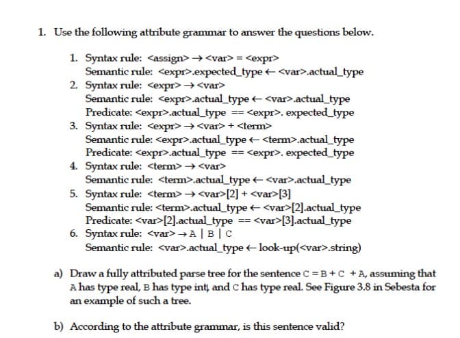 1. Use the following attribute grammar to answer the questions below.
1. Syntax rule: <assign> → <var>= <expr>
Semantic rule: <expr>.expected_type + <var>.actual_type
2. Syntax rule: <expr> →<var>
Semantic rule: <expr>.actual_type + <var>.actual_type
Predicate: <expr>.actual_type == <expr>. expected_type
3. Syntax rule: <expr> →<var>+ <term>
Semantic rule: <expr>.actual_type <term>.actual_type
Predicate: <expr>.actual_type == <expr>. expected_type
4. Syntax rule: <term> → <var>
Semantic rule: <term>.actual_type + <var>.actual_type
5. Syntax rule: <term> → <var>[2] + <var>[3]
Semantic rule: <term>.actual_type + <var>[2].actual_type
Predicate: <var>[2].actual_type == <var>[3].actual_type
6. Syntax rule: <var> → A | B | C
Semantic rule: <var>.actual_type + look-up(<var>.string)
a) Draw a fully attributed parse tree for the sentence C = B+c +A, assuming that
A has type real, B has type int, and C has type real. See Figure 3.8 in Sebesta for
an example of such a tree.
b) According to the attribute grammar, is this sentence valid?
