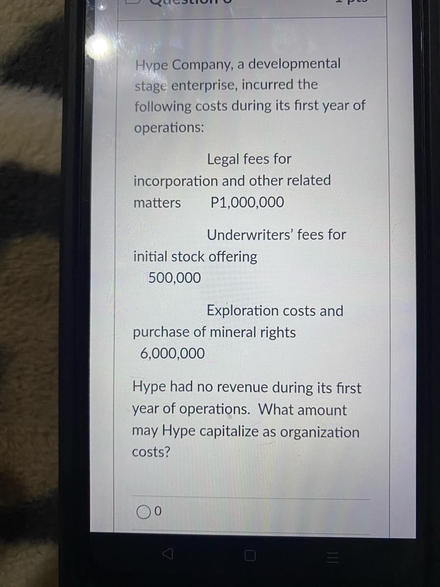 Hype Company, a developmental
stage enterprise, incurred the
following costs during its first year of
operations:
Legal fees for
incorporation and other related
matters
P1,000,000
Underwriters' fees for
initial stock offering
500,000
Exploration costs and
purchase of mineral rights
6,000,000
Hype had no revenue during its first
year of operations. What amount
may Hype capitalize as organization
costs?
