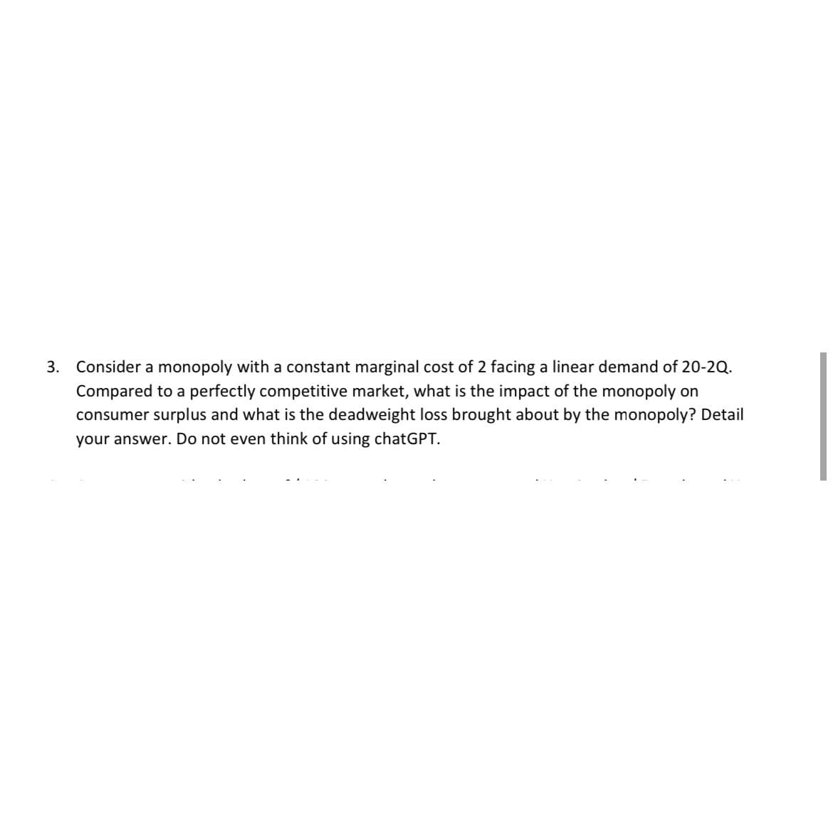 3. Consider a monopoly with a constant marginal cost of 2 facing a linear demand of 20-2Q.
Compared to a perfectly competitive market, what is the impact of the monopoly on
consumer surplus and what is the deadweight loss brought about by the monopoly? Detail
your answer. Do not even think of using chatGPT.