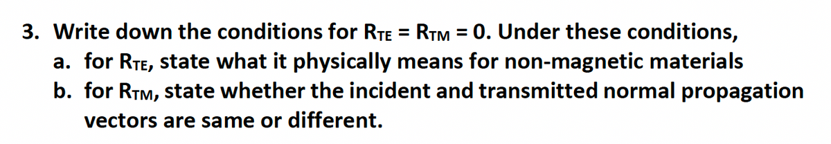 3. Write down the conditions for RTE = RTM = 0. Under these conditions,
a. for RTE, state what it physically means for non-magnetic materials
b. for RTM, state whether the incident and transmitted normal propagation
vectors are same or different.